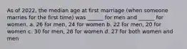 As of 2022, the median age at first marriage (when someone marries for the first time) was ______ for men and ______ for women. a. 26 for men, 24 for women b. 22 for men, 20 for women c. 30 for men, 28 for women d. 27 for both women and men