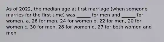 As of 2022, the median age at first marriage (when someone marries for the first time) was ______ for men and ______ for women. a. 26 for men, 24 for women b. 22 for men, 20 for women c. 30 for men, 28 for women d. 27 for both women and men