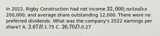 In 2022, Rigby Construction had net income 32,000; net sales200,000; and average share outstanding 12,000. There were no preferred dividends. What was the company's 2022 earnings per share? A. 2.67 B.1.75 C. 26.70 D.0.27