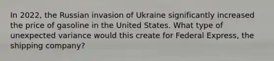 In 2022, the Russian invasion of Ukraine significantly increased the price of gasoline in the United States. What type of unexpected variance would this create for Federal Express, the shipping company?