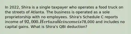 In 2022, Shira is a single taxpayer who operates a food truck on the streets of Atlanta. The business is operated as a sole proprietorship with no employees. Shira's Schedule C reports income of 92,000. Her taxable income is78,000 and includes no capital gains. What is Shira's QBI deduction?