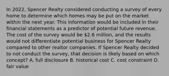 In 2022, Spencer Realty considered conducting a survey of every home to determine which homes may be put on the market within the next year. This information would be included in their financial statements as a predictor of potential future revenue. The cost of the survey would be 2.6 million, and the results would not differentiate potential business for Spencer Realty compared to other realtor companies. If Spencer Realty decided to not conduct the survey, that decision is likely based on which concept? A. full disclosure B. historical cost C. cost constraint D. fair value