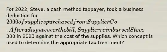 For 2022, Steve, a cash-method taxpayer, took a business deduction for 2000 of supplies purchased from Supplier Co. After a dispute over the bill, Supplier reimbursed Steve300 in 2023 against the cost of the supplies. Which concept is used to determine the appropriate tax treatment?