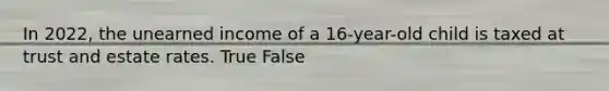 In 2022, the unearned income of a 16-year-old child is taxed at trust and estate rates. True False