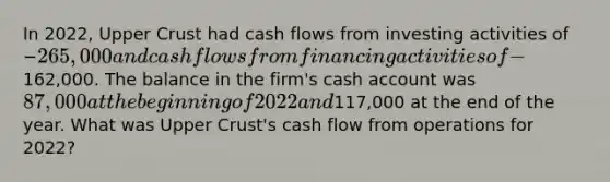 In 2022, Upper Crust had cash flows from investing activities of −265,000 and cash flows from financing activities of −162,000. The balance in the firm's cash account was 87,000 at the beginning of 2022 and117,000 at the end of the year. What was Upper Crust's cash flow from operations for 2022?