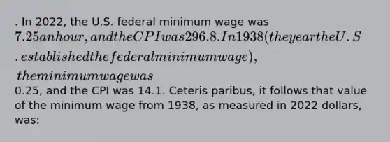 . In 2022, the U.S. federal minimum wage was 7.25 an hour, and the CPI was 296.8. In 1938 (the year the U.S. established the federal minimum wage), the minimum wage was0.25, and the CPI was 14.1. Ceteris paribus, it follows that value of the minimum wage from 1938, as measured in 2022 dollars, was: