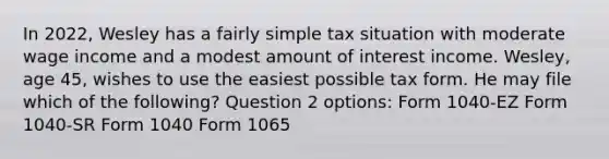 In 2022, Wesley has a fairly simple tax situation with moderate wage income and a modest amount of interest income. Wesley, age 45, wishes to use the easiest possible tax form. He may file which of the following? Question 2 options: Form 1040-EZ Form 1040-SR Form 1040 Form 1065