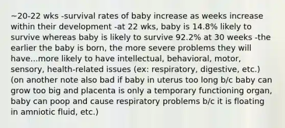 ~20-22 wks -survival rates of baby increase as weeks increase within their development -at 22 wks, baby is 14.8% likely to survive whereas baby is likely to survive 92.2% at 30 weeks -the earlier the baby is born, the more severe problems they will have...more likely to have intellectual, behavioral, motor, sensory, health-related issues (ex: respiratory, digestive, etc.) (on another note also bad if baby in uterus too long b/c baby can grow too big and placenta is only a temporary functioning organ, baby can poop and cause respiratory problems b/c it is floating in amniotic fluid, etc.)