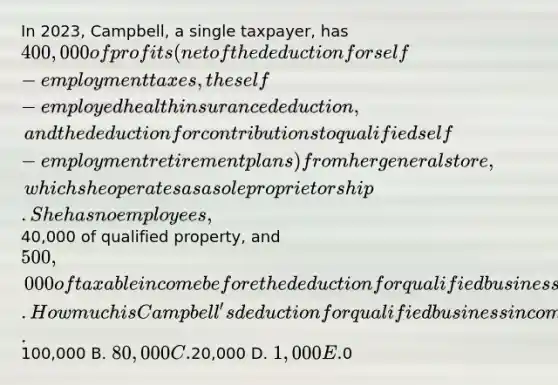 In 2023, Campbell, a single taxpayer, has 400,000 of profits (net of the deduction for self-employment taxes, the self-employed health insurance deduction, and the deduction for contributions to qualified self-employment retirement plans) from her general store, which she operates as a sole proprietorship. She has no employees,40,000 of qualified property, and 500,000 of taxable income before the deduction for qualified business income. How much is Campbell's deduction for qualified business income? A.100,000 B. 80,000 C.20,000 D. 1,000 E.0