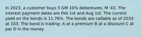 In 2023, a customer buys 5 GM 10% debentures, M '43. The interest payment dates are Feb 1st and Aug 1st. The current yield on the bonds is 11.76%. The bonds are callable as of 2033 at 103. The bond is trading: A at a premium B at a discount C at par D in the money