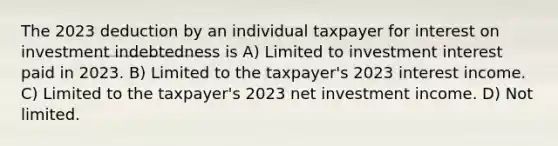 The 2023 deduction by an individual taxpayer for interest on investment indebtedness is A) Limited to investment interest paid in 2023. B) Limited to the taxpayer's 2023 interest income. C) Limited to the taxpayer's 2023 net investment income. D) Not limited.