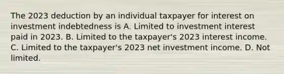 The 2023 deduction by an individual taxpayer for interest on investment indebtedness is A. Limited to investment interest paid in 2023. B. Limited to the taxpayer's 2023 interest income. C. Limited to the taxpayer's 2023 net investment income. D. Not limited.