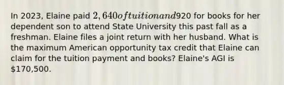 In 2023, Elaine paid 2,640 of tuition and920 for books for her dependent son to attend State University this past fall as a freshman. Elaine files a joint return with her husband. What is the maximum American opportunity tax credit that Elaine can claim for the tuition payment and books? Elaine's AGI is 170,500.