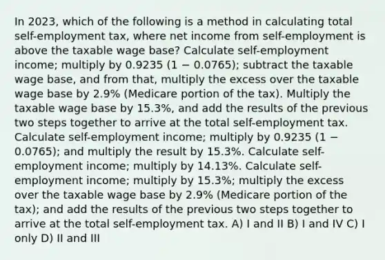 In 2023, which of the following is a method in calculating total self-employment tax, where net income from self-employment is above the taxable wage base? Calculate self-employment income; multiply by 0.9235 (1 − 0.0765); subtract the taxable wage base, and from that, multiply the excess over the taxable wage base by 2.9% (Medicare portion of the tax). Multiply the taxable wage base by 15.3%, and add the results of the previous two steps together to arrive at the total self-employment tax. Calculate self-employment income; multiply by 0.9235 (1 − 0.0765); and multiply the result by 15.3%. Calculate self-employment income; multiply by 14.13%. Calculate self-employment income; multiply by 15.3%; multiply the excess over the taxable wage base by 2.9% (Medicare portion of the tax); and add the results of the previous two steps together to arrive at the total self-employment tax. A) I and II B) I and IV C) I only D) II and III