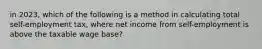 in 2023, which of the following is a method in calculating total self-employment tax, where net income from self-employment is above the taxable wage base?