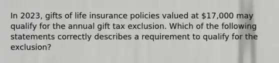 In 2023, gifts of life insurance policies valued at 17,000 may qualify for the annual gift tax exclusion. Which of the following statements correctly describes a requirement to qualify for the exclusion?