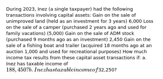 During 2023, Inez (a single taxpayer) had the following transactions involving capital assets: Gain on the sale of unimproved land (held as an investment for 3 years) 6,000 Loss on the sale of a camper (purchased 2 years ago and used for family vacations) (5,000) Gain on the sale of ADM stock (purchased 9 months ago as an investment) 2,450 Gain on the sale of a fishing boat and trailer (acquired 18 months ago at an auction 1,000 and used for recreational purposes) How much income tax results from these capital asset transactions if: a. Inez has taxable income of 188,450? b. Inez has taxable income of32,250?