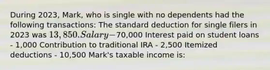 During 2023, Mark, who is single with no dependents had the following transactions: The standard deduction for single filers in 2023 was 13,850. Salary -70,000 Interest paid on student loans - 1,000 Contribution to traditional IRA - 2,500 Itemized deductions - 10,500 ​Mark's taxable income is: