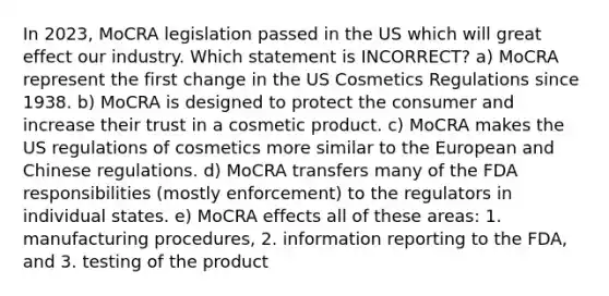 In 2023, MoCRA legislation passed in the US which will great effect our industry. Which statement is INCORRECT? a) MoCRA represent the first change in the US Cosmetics Regulations since 1938. b) MoCRA is designed to protect the consumer and increase their trust in a cosmetic product. c) MoCRA makes the US regulations of cosmetics more similar to the European and Chinese regulations. d) MoCRA transfers many of the FDA responsibilities (mostly enforcement) to the regulators in individual states. e) MoCRA effects all of these areas: 1. manufacturing procedures, 2. information reporting to the FDA, and 3. testing of the product