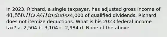 In 2023, Richard, a single taxpayer, has adjusted gross income of 40,550. His AGI includes4,000 of qualified dividends. Richard does not itemize deductions. What is his 2023 federal income tax? a. 2,504 b. 3,104 c. 2,984 d. None of the above