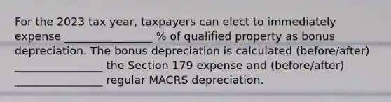 For the 2023 tax year, taxpayers can elect to immediately expense ________________ % of qualified property as bonus depreciation. The bonus depreciation is calculated (before/after) ________________ the Section 179 expense and (before/after) ________________ regular MACRS depreciation.