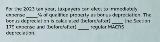 For the 2023 tax year, taxpayers can elect to immediately expense _____% of qualified property as bonus depreciation. The bonus depreciation is calculated (before/after) _____ the Section 179 expense and (before/after) _____ regular MACRS depreciation.