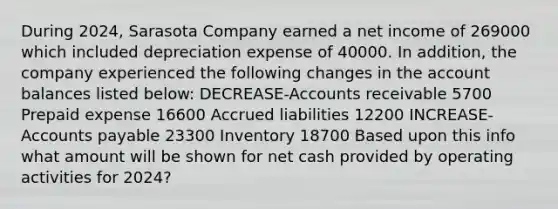 During 2024, Sarasota Company earned a net income of 269000 which included depreciation expense of 40000. In addition, the company experienced the following changes in the account balances listed below: DECREASE-Accounts receivable 5700 Prepaid expense 16600 Accrued liabilities 12200 INCREASE- <a href='https://www.questionai.com/knowledge/kWc3IVgYEK-accounts-payable' class='anchor-knowledge'>accounts payable</a> 23300 Inventory 18700 Based upon this info what amount will be shown for net cash provided by operating activities for 2024?