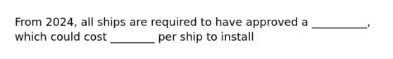 From 2024, all ships are required to have approved a __________, which could cost ________ per ship to install