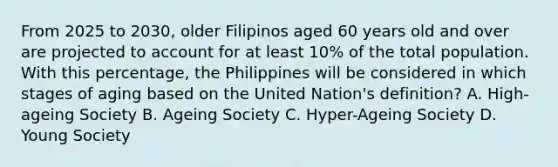 From 2025 to 2030, older Filipinos aged 60 years old and over are projected to account for at least 10% of the total population. With this percentage, the Philippines will be considered in which stages of aging based on the United Nation's definition? A. High-ageing Society B. Ageing Society C. Hyper-Ageing Society D. Young Society