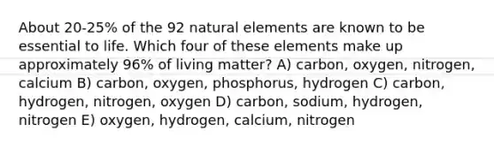 About 20-25% of the 92 natural elements are known to be essential to life. Which four of these elements make up approximately 96% of living matter? A) carbon, oxygen, nitrogen, calcium B) carbon, oxygen, phosphorus, hydrogen C) carbon, hydrogen, nitrogen, oxygen D) carbon, sodium, hydrogen, nitrogen E) oxygen, hydrogen, calcium, nitrogen