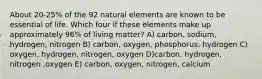 About 20-25% of the 92 natural elements are known to be essential of life. Which four if these elements make up approximately 96% of living matter? A) carbon, sodium, hydrogen, nitrogen B) carbon, oxygen, phosphorus, hydrogen C) oxygen, hydrogen, nitrogen, oxygen D)carbon, hydrogen, nitrogen ,oxygen E) carbon, oxygen, nitrogen, calcium