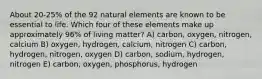 About 20-25% of the 92 natural elements are known to be essential to life. Which four of these elements make up approximately 96% of living matter? A) carbon, oxygen, nitrogen, calcium B) oxygen, hydrogen, calcium, nitrogen C) carbon, hydrogen, nitrogen, oxygen D) carbon, sodium, hydrogen, nitrogen E) carbon, oxygen, phosphorus, hydrogen