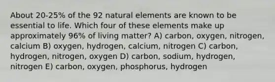 About 20-25% of the 92 natural elements are known to be essential to life. Which four of these elements make up approximately 96% of living matter? A) carbon, oxygen, nitrogen, calcium B) oxygen, hydrogen, calcium, nitrogen C) carbon, hydrogen, nitrogen, oxygen D) carbon, sodium, hydrogen, nitrogen E) carbon, oxygen, phosphorus, hydrogen