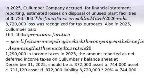 In 2025, Cullumber Company accrued, for financial statement reporting, estimated losses on disposal of unused plant facilities of 3,720,000. The facilities were sold in March 2026 and a3,720,000 loss was recognized for tax purposes. Also in 2025, Cullumber paid 164,400 in premiums for a two-year life insurance policy in which the company was the beneficiary. Assuming that the enacted tax rate is 20% in both 2025 and 2026 and that Cullumber paid1,290,000 in income taxes in 2025, the amount reported as net deferred income taxes on Cullumber's balance sheet at December 31, 2025, should be a. 372,000 asset b. 744,000 asset c. 711,120 asset d. 372,000 liability 3,720,000 * 20% = 744,000