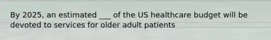 By 2025, an estimated ___ of the US healthcare budget will be devoted to services for older adult patients