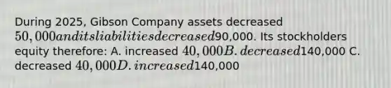 During 2025, Gibson Company assets decreased 50,000 and its liabilities decreased90,000. Its stockholders equity therefore: A. increased 40,000 B. decreased140,000 C. decreased 40,000 D. increased140,000