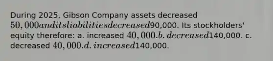 During 2025, Gibson Company assets decreased 50,000 and its liabilities decreased90,000. Its stockholders' equity therefore: a. increased 40,000. b. decreased140,000. c. decreased 40,000. d. increased140,000.