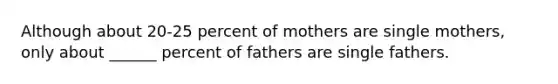 Although about 20-25 percent of mothers are single mothers, only about ______ percent of fathers are single fathers.