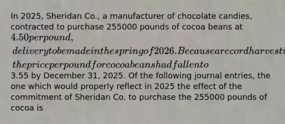 In 2025, Sheridan Co., a manufacturer of chocolate candies, contracted to purchase 255000 pounds of cocoa beans at 4.50 per pound, delivery to be made in the spring of 2026. Because a record harvest is predicted for 2026, the price per pound for cocoa beans had fallen to3.55 by December 31, 2025. Of the following journal entries, the one which would properly reflect in 2025 the effect of the commitment of Sheridan Co. to purchase the 255000 pounds of cocoa is