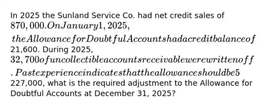 In 2025 the Sunland Service Co. had net credit sales of 870,000. On January 1, 2025, the Allowance for Doubtful Accounts had a credit balance of21,600. During 2025, 32,700 of uncollectible accounts receivable were written off. Past experience indicates that the allowance should be 5% of the balance in receivables (percentage-of-receivables basis). If the accounts receivable balance at December 31 was227,000, what is the required adjustment to the Allowance for Doubtful Accounts at December 31, 2025?