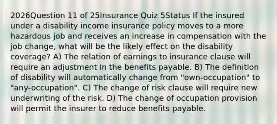 2026Question 11 of 25Insurance Quiz 5Status If the insured under a disability income insurance policy moves to a more hazardous job and receives an increase in compensation with the job change, what will be the likely effect on the disability coverage? A) The relation of earnings to insurance clause will require an adjustment in the benefits payable. B) The definition of disability will automatically change from "own-occupation" to "any-occupation". C) The change of risk clause will require new underwriting of the risk. D) The change of occupation provision will permit the insurer to reduce benefits payable.