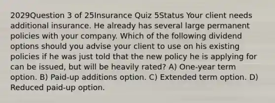 2029Question 3 of 25Insurance Quiz 5Status Your client needs additional insurance. He already has several large permanent policies with your company. Which of the following dividend options should you advise your client to use on his existing policies if he was just told that the new policy he is applying for can be issued, but will be heavily rated? A) One-year term option. B) Paid-up additions option. C) Extended term option. D) Reduced paid-up option.