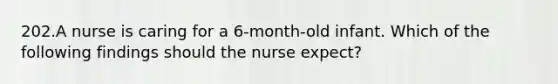 202.A nurse is caring for a 6-month-old infant. Which of the following findings should the nurse expect?