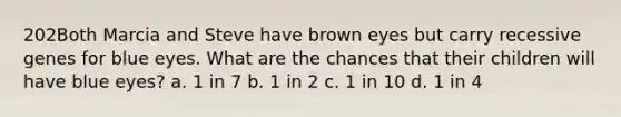 202Both Marcia and Steve have brown eyes but carry recessive genes for blue eyes. What are the chances that their children will have blue eyes? a. 1 in 7 b. 1 in 2 c. 1 in 10 d. 1 in 4