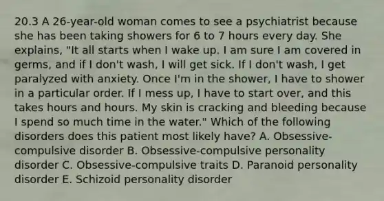 20.3 A 26-year-old woman comes to see a psychiatrist because she has been taking showers for 6 to 7 hours every day. She explains, "It all starts when I wake up. I am sure I am covered in germs, and if I don't wash, I will get sick. If I don't wash, I get paralyzed with anxiety. Once I'm in the shower, I have to shower in a particular order. If I mess up, I have to start over, and this takes hours and hours. My skin is cracking and bleeding because I spend so much time in the water." Which of the following disorders does this patient most likely have? A. Obsessive-compulsive disorder B. Obsessive-compulsive personality disorder C. Obsessive-compulsive traits D. Paranoid personality disorder E. Schizoid personality disorder