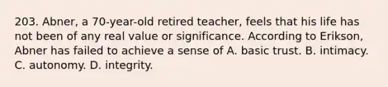 203. Abner, a 70-year-old retired teacher, feels that his life has not been of any real value or significance. According to Erikson, Abner has failed to achieve a sense of A. basic trust. B. intimacy. C. autonomy. D. integrity.