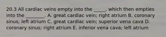 20.3 All cardiac veins empty into the _____, which then empties into the ________. A. great cardiac vein; right atrium B. coronary sinus; left atrium C. great cardiac vein; superior vena cava D. coronary sinus; right atrium E. inferior vena cava; left atrium