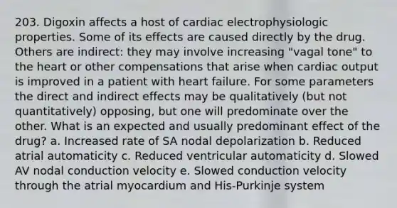 203. Digoxin affects a host of cardiac electrophysiologic properties. Some of its effects are caused directly by the drug. Others are indirect: they may involve increasing "vagal tone" to the heart or other compensations that arise when cardiac output is improved in a patient with heart failure. For some parameters the direct and indirect effects may be qualitatively (but not quantitatively) opposing, but one will predominate over the other. What is an expected and usually predominant effect of the drug? a. Increased rate of SA nodal depolarization b. Reduced atrial automaticity c. Reduced ventricular automaticity d. Slowed AV nodal conduction velocity e. Slowed conduction velocity through the atrial myocardium and His-Purkinje system