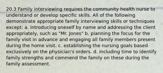 20.3 Family interviewing requires the community health nurse to understand or develop specific skills. All of the following demonstrate appropriate family interviewing skills or techniques except: a. introducing oneself by name and addressing the client appropriately, such as "Mr. Jones" b. planning the focus for the family visit in advance and engaging all family members present during the home visit. c. establishing the nursing goals based exclusively on the physician's orders. d. including time to identify family strengths and commend the family on these during the family assessment.