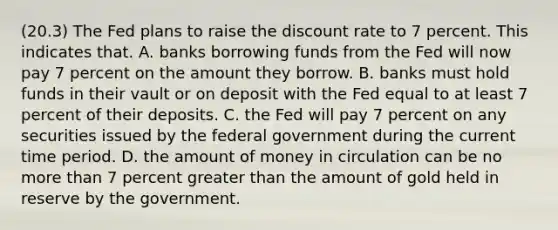 (20.3) The Fed plans to raise the discount rate to 7 percent. This indicates that. A. banks borrowing funds from the Fed will now pay 7 percent on the amount they borrow. B. banks must hold funds in their vault or on deposit with the Fed equal to at least 7 percent of their deposits. C. the Fed will pay 7 percent on any securities issued by the federal government during the current time period. D. the amount of money in circulation can be no more than 7 percent greater than the amount of gold held in reserve by the government.